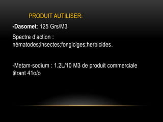 PRODUIT AUTILISER:
-Dasomet: 125 Grs/M3
Spectre d’action :
nématodes;insectes;fongiciges;herbicides.
-Metam-sodium : 1.2L/10 M3 de produit commerciale
titrant 41o/o
 