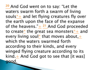 20 And God went on to say: “Let the
waters swarm forth a swarm of living
souls*+ and let flying creatures fly over
the earth upon the face of the expanse
of the heavens.”+ 21 And God proceeded
to create* the great sea monsters*+ and
every living soul* that moves about,+
which the waters swarmed forth
according to their kinds, and every
winged flying creature according to its
kind.+ And God got to see that [it was]
good.
 