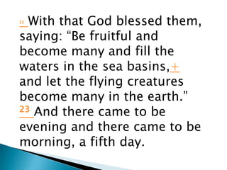 22With that God blessed them,
saying: “Be fruitful and
become many and fill the
waters in the sea basins,+
and let the flying creatures
become many in the earth.”
23 And there came to be

evening and there came to be
morning, a fifth day.
 