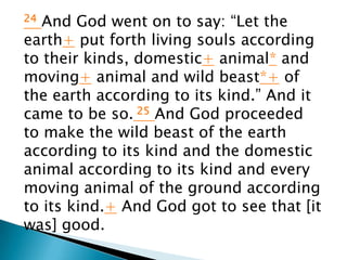 24 And God went on to say: “Let the
earth+ put forth living souls according
to their kinds, domestic+ animal* and
moving+ animal and wild beast*+ of
the earth according to its kind.” And it
came to be so. 25 And God proceeded
to make the wild beast of the earth
according to its kind and the domestic
animal according to its kind and every
moving animal of the ground according
to its kind.+ And God got to see that [it
was] good.
 