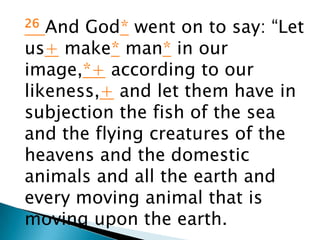 26 And God* went on to say: “Let
us+ make* man* in our
image,*+ according to our
likeness,+ and let them have in
subjection the fish of the sea
and the flying creatures of the
heavens and the domestic
animals and all the earth and
every moving animal that is
moving upon the earth.
 