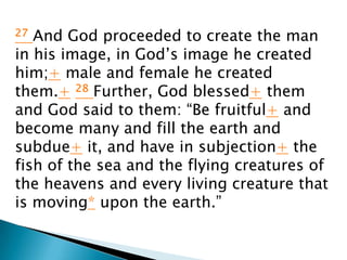 27 And God proceeded to create the man
in his image, in God’s image he created
him;+ male and female he created
them.+ 28 Further, God blessed+ them
and God said to them: “Be fruitful+ and
become many and fill the earth and
subdue+ it, and have in subjection+ the
fish of the sea and the flying creatures of
the heavens and every living creature that
is moving* upon the earth.”
 