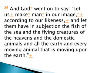 26And God* went on to say: “Let
us+ make* man* in our image,*+
according to our likeness,+ and let
them have in subjection the fish of
the sea and the flying creatures of
the heavens and the domestic
animals and all the earth and every
moving animal that is moving upon
the earth.”+
 