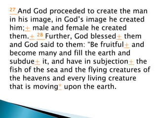 27 And God proceeded to create the man
in his image, in God’s image he created
him;+ male and female he created
them.+ 28 Further, God blessed+ them
and God said to them: “Be fruitful+ and
become many and fill the earth and
subdue+ it, and have in subjection+ the
fish of the sea and the flying creatures of
the heavens and every living creature
that is moving* upon the earth.
 