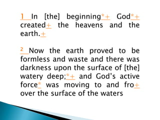 1 In [the] beginning*+ God*+
created+ the heavens and the
earth.+

2  Now the earth proved to be
formless and waste and there was
darkness upon the surface of [the]
watery deep;*+ and God’s active
force* was moving to and fro+
over the surface of the waters
 