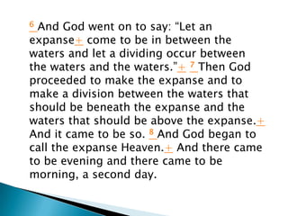6 And God went on to say: “Let an
expanse+ come to be in between the
waters and let a dividing occur between
the waters and the waters.”+ 7 Then God
proceeded to make the expanse and to
make a division between the waters that
should be beneath the expanse and the
waters that should be above the expanse.+
And it came to be so. 8 And God began to
call the expanse Heaven.+ And there came
to be evening and there came to be
morning, a second day.
 