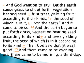 11And God went on to say: “Let the earth
cause grass to shoot forth, vegetation
bearing seed,+ fruit trees yielding fruit
according to their kinds,*+ the seed of
which is in it,+ upon the earth.” And it
came to be so. 12 And the earth began to
put forth grass, vegetation bearing seed
according to its kind+ and trees yielding
fruit, the seed of which is in it according
to its kind.+ Then God saw that [it was]
good. 13 And there came to be evening
and there came to be morning, a third day.
 