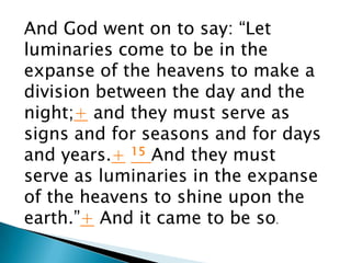 And God went on to say: “Let
luminaries come to be in the
expanse of the heavens to make a
division between the day and the
night;+ and they must serve as
signs and for seasons and for days
and years.+ 15 And they must
serve as luminaries in the expanse
of the heavens to shine upon the
earth.”+ And it came to be so.
 