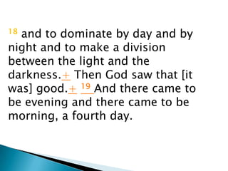 18and to dominate by day and by
night and to make a division
between the light and the
darkness.+ Then God saw that [it
was] good.+ 19 And there came to
be evening and there came to be
morning, a fourth day.
 