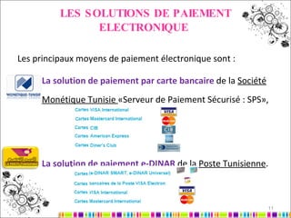 LES SOLUTIONS DE PAIEMENT ELECTRONIQUE   Les principaux moyens de paiement électronique sont : La solution de paiement par carte bancaire  de la  Société Monétique Tunisie  «Serveur de Paiement Sécurisé : SPS», La solution de paiement e-DINAR  de la  Poste Tunisienne . 