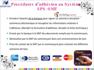 Procédures d’adhésion au Système  SPS -SMT Prendre l’attache  de la banque  pour signer un contrat d’affiliation commerce électronique et récupérer les informations relatives à l’adhésion, (Remplir le formulaire d’adhésion, Remplir la fiche technique,) Envoie par la banque à la SMT des documents remplis par le commerçant, Déclaration par la SMT du commerçant dans son environnement de test. Prise de contact de la SMT par le commerçant pour entamer les différents scénarios de test, 