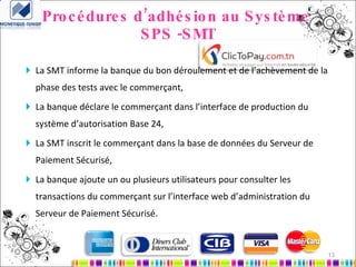 Procédures d’adhésion au Système  SPS -SMT La SMT informe la banque du bon déroulement et de l’achèvement de la phase des tests avec le commerçant, La banque déclare le commerçant dans l’interface de production du système d’autorisation Base 24, La SMT inscrit le commerçant dans la base de données du Serveur de Paiement Sécurisé, La banque ajoute un ou plusieurs utilisateurs pour consulter les transactions du commerçant sur l’interface web d’administration du Serveur de Paiement Sécurisé. 