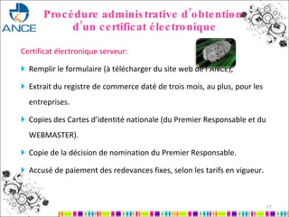 Procédure administrative d’obtention  d’un certificat électronique Certificat électronique serveur: Remplir le formulaire (à télécharger du site web de l’ANCE), Extrait du registre de commerce daté de trois mois, au plus, pour les entreprises. Copies des Cartes d’identité nationale (du Premier Responsable et du WEBMASTER). Copie de la décision de nomination du Premier Responsable. Accusé de paiement des redevances fixes, selon les tarifs en vigueur. 