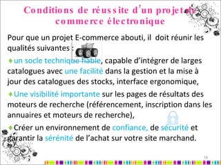 Conditions de réussite d’un projet de commerce électronique Pour que un projet E-commerce abouti, il  doit réunir les qualités suivantes : un socle technique fiable , capable d’intégrer de larges catalogues avec  une facilité  dans la gestion et la mise à jour des catalogues des stocks, interface ergonomique,  Une visibilité importante  sur les pages de résultats des moteurs de recherche (référencement, inscription dans les annuaires et moteurs de recherche), Créer un environnement de  confiance,  de  sécurité  et garantir la  sérénité  de l’achat sur votre site marchand. 