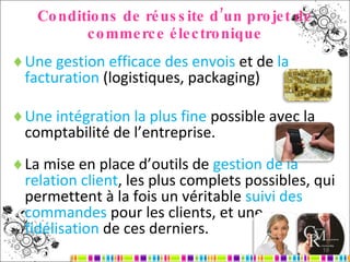 Conditions de réussite d’un projet de commerce électronique Une gestion efficace des envois  et de  la facturation  (logistiques, packaging) Une intégration la plus fine  possible avec la comptabilité de l’entreprise. La mise en place d’outils de  gestion de la relation client , les plus complets possibles, qui permettent à la fois un véritable  suivi des commandes  pour les clients, et une  fidélisation  de ces derniers. 
