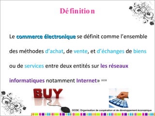 Définition Le  commerce électronique  se définit comme l’ensemble des méthodes  d’achat , de  vente , et  d’échanges  de  biens  ou de  services  entre deux entités sur  les réseaux informatiques   notamment  Internet »  OCDE OCDE: Organisation de coopération et de développement économique   