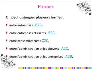Formes On peut distinguer plusieurs formes : entre entreprises :  B2B , entre entreprises et clients :  B2C , entre consommateurs :  C2C , entre l’administration et les citoyens :  A2C , entre l’administration et les entreprises :  A2B , 