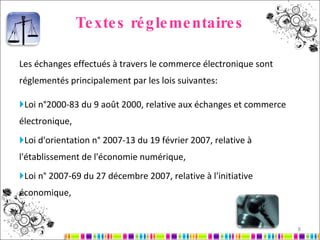Textes réglementaires Les échanges effectués à travers le commerce électronique sont réglementés principalement par les lois suivantes: Loi n°2000-83 du 9 août 2000, relative aux échanges et commerce électronique, Loi d'orientation n° 2007-13 du 19 février 2007, relative à l'établissement de l'économie numérique, Loi n° 2007-69 du 27 décembre 2007, relative à l'initiative économique,   