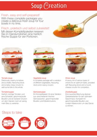 Soup
Fresh, easy and self-prepared!
With these complete packages you
create a delicious fresh soup for four
bowls in no time.
Frisch, praktisch und selbst zubereitet!
Mit diesen Komplettpaketen kreieren
Sie im Handumdrehen eine herrlich
frische Suppe für vier Portionen.




Tomato soup                         Vegetable soup                          Onion soup
Deliciously creamy tomatoes         A complete package with a variation     A luxury mix of various types of
and a shallot, ﬂavouring stock      of different vegetables, ﬂavouring      onions for an optimum taste, provided
and a tasty crispy crouton to       stock and a spicy crouton.              with ﬂavouring stock and a round
add some bite to the whole.                                                 cheese crouton for completion.

Tomatensuppe                        Gemüsesuppe                             Zwiebelsuppe
Herrlich cremige Tomaten und        Ein Komplettpaket mit einer Variation   Eine luxuriöse Mischung diverser
eine Schalotte, geschmackvolle      aus verschiedenen frischen              Zwiebelvarianten für den optimalen
Bouillon und ein leckerer Crouton   Gemüsesorten, geschmackvoller           Geschmack. Komplett mit
um dem Ganzen noch ein wenig        Bouillon und Kräutercroutons.           geschmackvoller Bouillon und
mehr Biss zu verleihen.                                                     rundem Käsecrouton um das Ganze
                                                                            zu krönen.


Steps to take
 