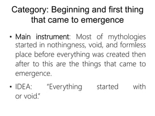 Category: Beginning and first thing
that came to emergence
• Main instrument: Most of mythologies
started in nothingness, void, and formless
place before everything was created then
after to this are the things that came to
emergence.
• IDEA: “Everything started with
or void.”
 