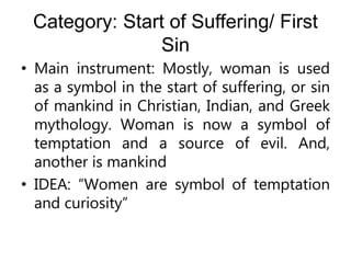 Category: Start of Suffering/ First
Sin
• Main instrument: Mostly, woman is used
as a symbol in the start of suffering, or sin
of mankind in Christian, Indian, and Greek
mythology. Woman is now a symbol of
temptation and a source of evil. And,
another is mankind
• IDEA: “Women are symbol of temptation
and curiosity”
 