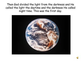 Then God divided the light from the darkness and He
called the light the daytime and the darkness He called
night time. This was the first day.
 
