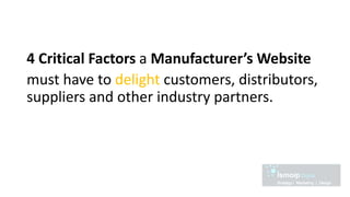 4 Critical Factors a Manufacturer’s Website
must have to delight customers, distributors,
suppliers and other industry partners.
 