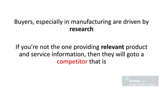 Buyers, especially in manufacturing are driven by
research
If you’re not the one providing relevant product
and service information, then they will goto a
competitor that is
 