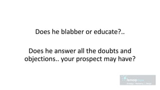 Does he blabber or educate?..
Does he answer all the doubts and
objections.. your prospect may have?
 