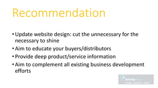 Recommendation
• Update website design: cut the unnecessary for the
necessary to shine
• Aim to educate your buyers/distributors
• Provide deep product/service information
• Aim to complement all existing business development
efforts
 