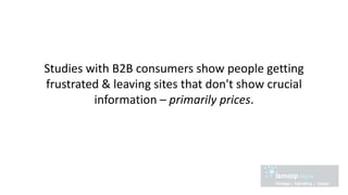 Studies with B2B consumers show people getting
frustrated & leaving sites that don't show crucial
information – primarily prices.
 