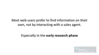 Most web users prefer to find information on their
own, not by interacting with a sales agent.
Especially in the early research phase
 