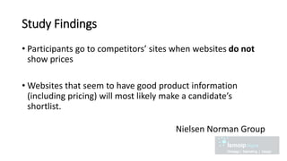 Study Findings
• Participants go to competitors’ sites when websites do not
show prices
• Websites that seem to have good product information
(including pricing) will most likely make a candidate’s
shortlist.
Nielsen Norman Group
 