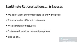 Legitimate Rationalizations…..& Excuses
• We don’t want our competitors to know the price
• Price varies for different customers
• Price constantly fluctuates
• Customized services have unique prices
• and so on…
 