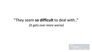 “They seem so difficult to deal with..”
(it gets ever more worse)
 