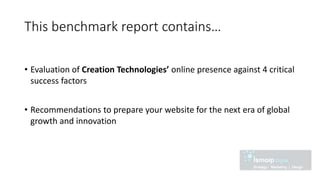 This benchmark report contains…
• Evaluation of Creation Technologies’ online presence against 4 critical
success factors
• Recommendations to prepare your website for the next era of global
growth and innovation
 