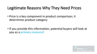 Legitimate Reasons Why They Need Prices
• Price is a key component in product comparison; it
determines product category
• If you provide this information, potential buyers will look at
you as a primary resource!
 