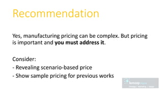 Recommendation
Yes, manufacturing pricing can be complex. But pricing
is important and you must address it.
Consider:
- Revealing scenario-based price
- Show sample pricing for previous works
 