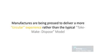 Manufactures are being pressed to deliver a more
“circular” experience rather than the typical “Take-
Make- Dispose” Model
 