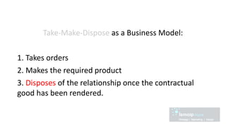 Take-Make-Dispose as a Business Model:
1. Takes orders
2. Makes the required product
3. Disposes of the relationship once the contractual
good has been rendered.
 