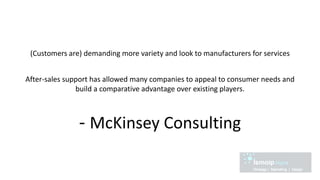 (Customers are) demanding more variety and look to manufacturers for services
After-sales support has allowed many companies to appeal to consumer needs and
build a comparative advantage over existing players.
- McKinsey Consulting
 