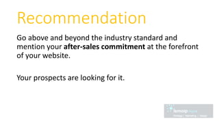 Recommendation
Go above and beyond the industry standard and
mention your after-sales commitment at the forefront
of your website.
Your prospects are looking for it.
 