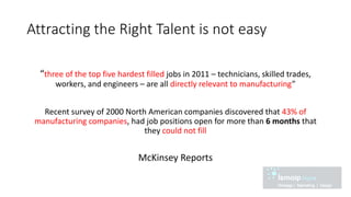 Attracting the Right Talent is not easy
“three of the top five hardest filled jobs in 2011 – technicians, skilled trades,
workers, and engineers – are all directly relevant to manufacturing”
Recent survey of 2000 North American companies discovered that 43% of
manufacturing companies, had job positions open for more than 6 months that
they could not fill
McKinsey Reports
 