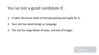 You’ve lost a good candidate if..
1. It takes 50 mouse clicks to find job posting and apply for it.
2. Your site has dated design or language
3. The site has huge blocks of texts, and lack of images
 