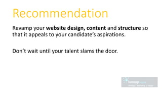 Recommendation
Revamp your website design, content and structure so
that it appeals to your candidate’s aspirations.
Don’t wait until your talent slams the door.
 