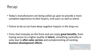Recap
• Today’s manufacturers are being called up upon to provide a more
complete experience to their buyers, end-users as well as talent.
• Failure to do so can have deep negative impacts in the long run.
• Firms that innovate on the front-end can enjoy great benefits, from
having access to a higher quality of talent, smoothing cyclicality in
sales due to after-sales service and complementing all existing
business development efforts.
 