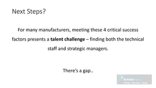 Next Steps?
For many manufacturers, meeting these 4 critical success
factors presents a talent challenge – finding both the technical
staff and strategic managers.
There’s a gap..
 