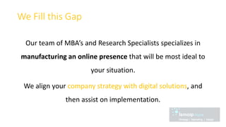 We Fill this Gap
Our team of MBA’s and Research Specialists specializes in
manufacturing an online presence that will be most ideal to
your situation.
We align your company strategy with digital solutions, and
then assist on implementation.
 