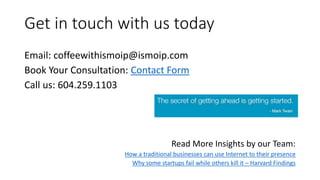 Get in touch with us today
Email: coffeewithismoip@ismoip.com
Book Your Consultation: Contact Form
Call us: 604.259.1103
Read More Insights by our Team:
How a traditional businesses can use Internet to their presence
Why some startups fail while others kill it – Harvard Findings
 