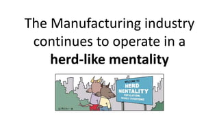 The Manufacturing industry
continues to operate in a
herd-like mentality
 